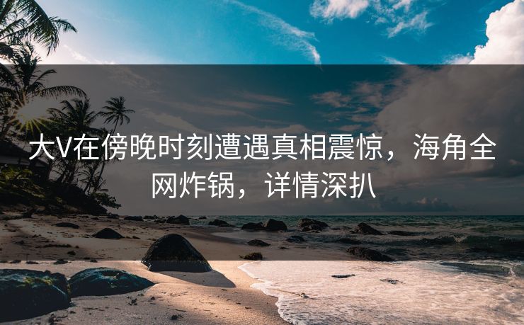 大V在傍晚时刻遭遇真相震惊，海角全网炸锅，详情深扒