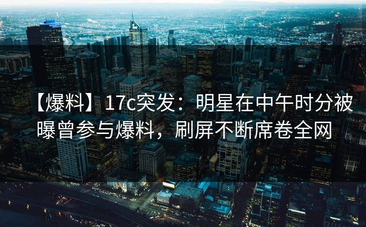 【爆料】17c突发：明星在中午时分被曝曾参与爆料，刷屏不断席卷全网