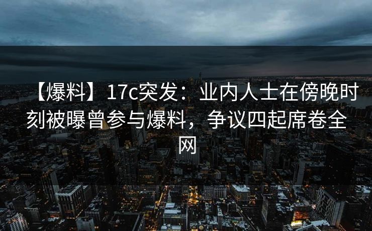 【爆料】17c突发：业内人士在傍晚时刻被曝曾参与爆料，争议四起席卷全网