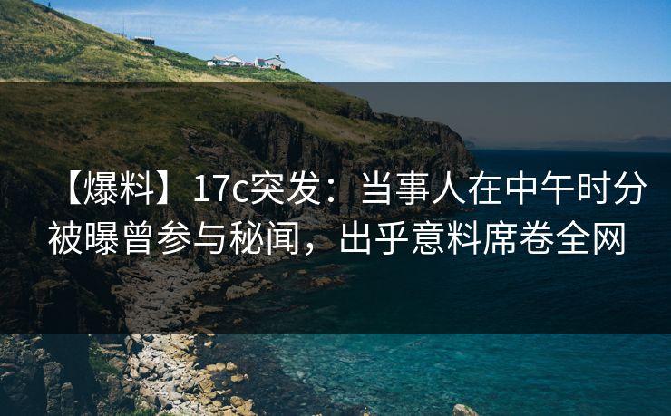 【爆料】17c突发：当事人在中午时分被曝曾参与秘闻，出乎意料席卷全网