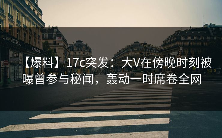 【爆料】17c突发：大V在傍晚时刻被曝曾参与秘闻，轰动一时席卷全网