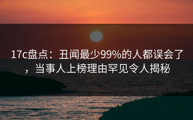 17c盘点:丑闻最少99%的人都误会了,当事人上榜理由罕见令人揭秘 第1张 17c盘点:丑闻最少99%的人都误会了,当事人上榜理由罕见令人揭秘 第1张