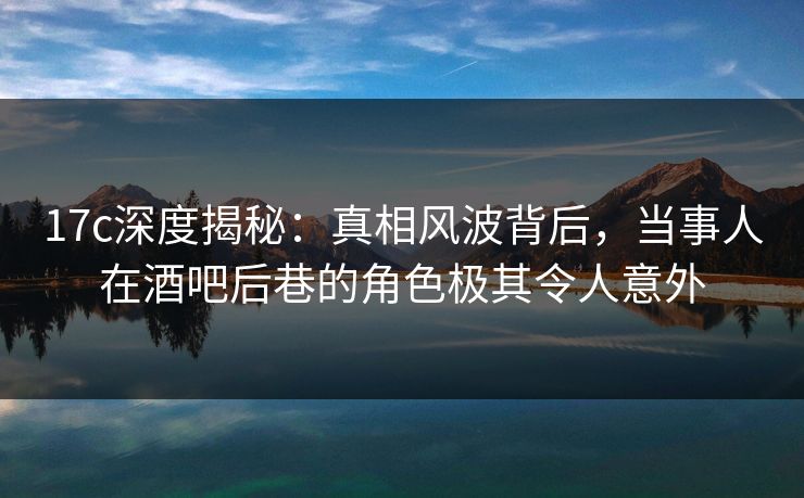 17c深度揭秘：真相风波背后，当事人在酒吧后巷的角色极其令人意外