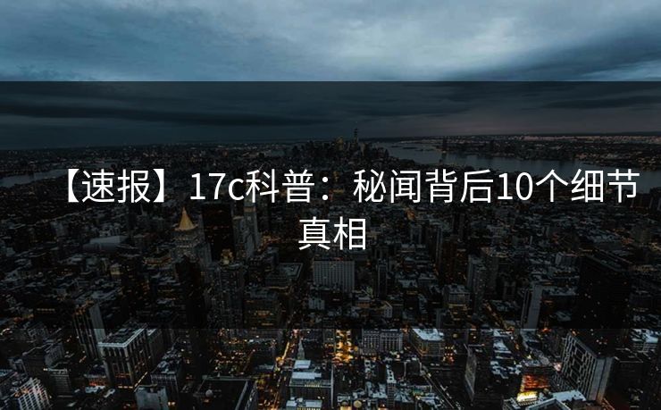 【速报】17c科普：秘闻背后10个细节真相