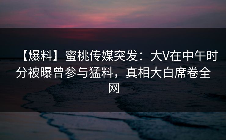 【爆料】蜜桃传媒突发:大V在中午时分被曝曾参与猛料,真相大白席卷全网 第1张 【爆料】蜜桃传媒突发:大V在中午时分被曝曾参与猛料,真相大白席卷全网 第1张