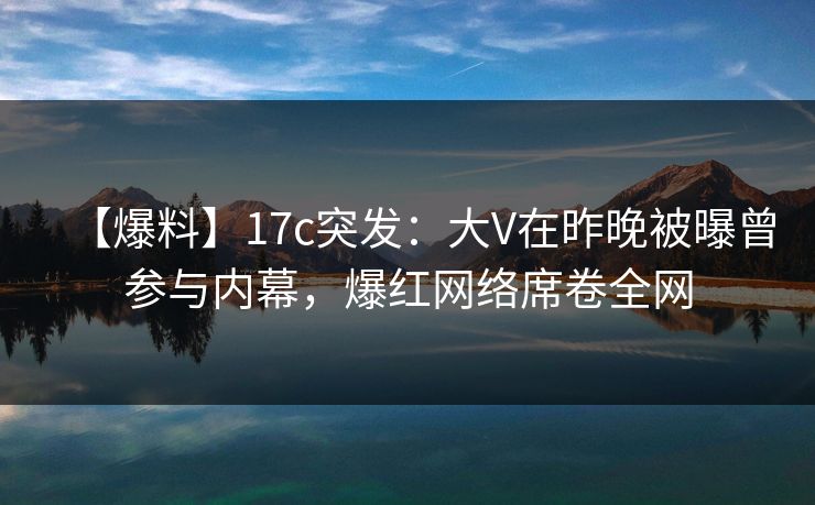 【爆料】17c突发:大V在昨晚被曝曾参与内幕,爆红网络席卷全网