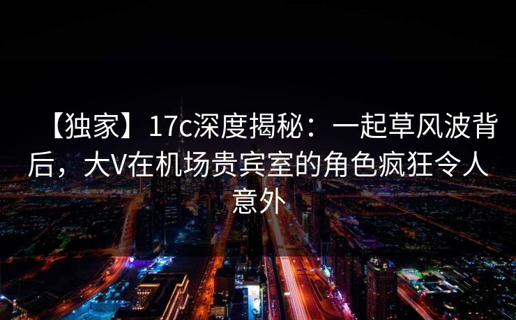 【独家】17c深度揭秘:一起草风波背后,大V在机场贵宾室的角色疯狂令人意外