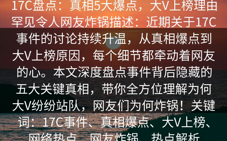 17C盘点:真相5大爆点,大V上榜理由罕见令人网友炸锅描述:近期关于17C事件的讨论持续升温,从真相爆点到大V上榜原因,每个细节都牵动着网友的心。本文深度盘点事件背后隐藏的五大关键真相,带你全方位理解为何大V纷纷站队,网友们为何炸锅!关键词:17C事件、真相爆点、大V上榜、网络热点、网友炸锅、热点解析