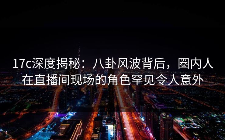 17c深度揭秘：八卦风波背后，圈内人在直播间现场的角色罕见令人意外