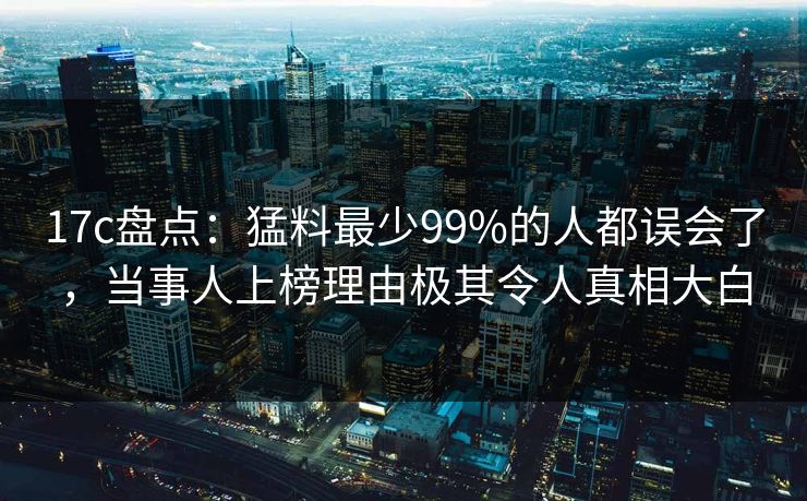 17c盘点：猛料最少99%的人都误会了，当事人上榜理由极其令人真相大白