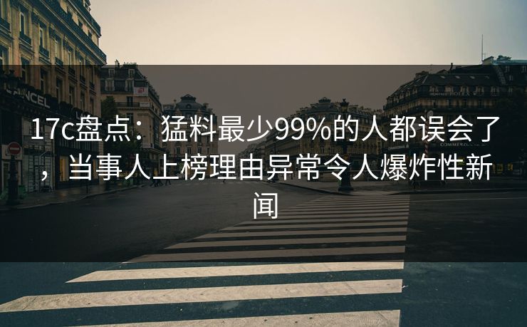 17c盘点:猛料最少99%的人都误会了,当事人上榜理由异常令人爆炸性新闻