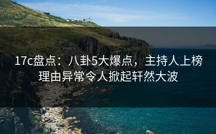 17c盘点:八卦5大爆点,主持人上榜理由异常令人掀起轩然大波