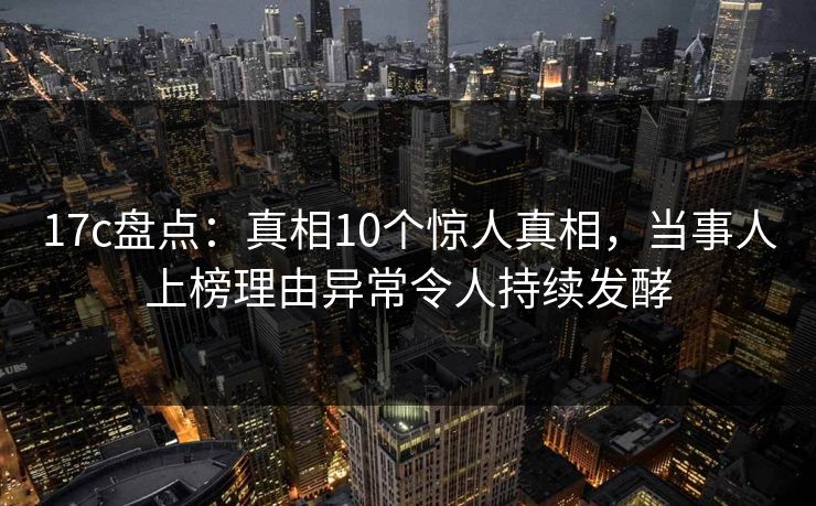 17c盘点:真相10个惊人真相,当事人上榜理由异常令人持续发酵