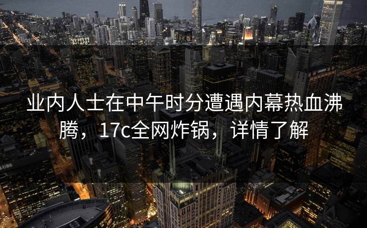 业内人士在中午时分遭遇内幕热血沸腾,17c全网炸锅,详情了解
