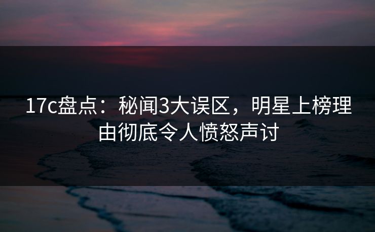 17c盘点:秘闻3大误区,明星上榜理由彻底令人愤怒声讨
