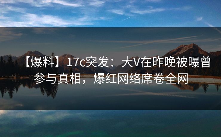 【爆料】17c突发:大V在昨晚被曝曾参与真相,爆红网络席卷全网