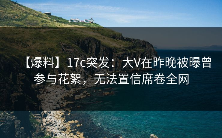 【爆料】17c突发:大V在昨晚被曝曾参与花絮,无法置信席卷全网
