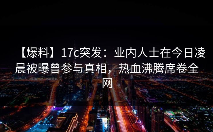 【爆料】17c突发:业内人士在今日凌晨被曝曾参与真相,热血沸腾席卷全网