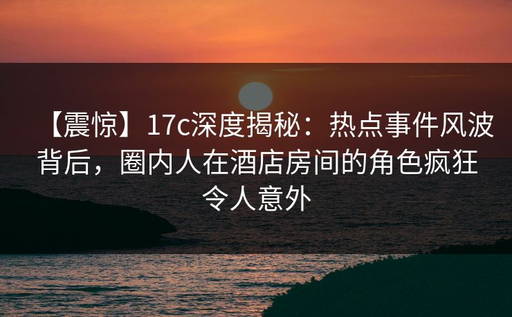 【震惊】17c深度揭秘：热点事件风波背后，圈内人在酒店房间的角色疯狂令人意外