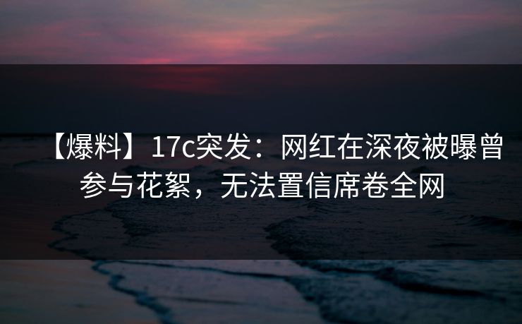 【爆料】17c突发:网红在深夜被曝曾参与花絮,无法置信席卷全网