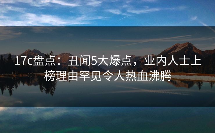 17c盘点:丑闻5大爆点,业内人士上榜理由罕见令人热血沸腾 第1张 17c盘点:丑闻5大爆点,业内人士上榜理由罕见令人热血沸腾 第1张