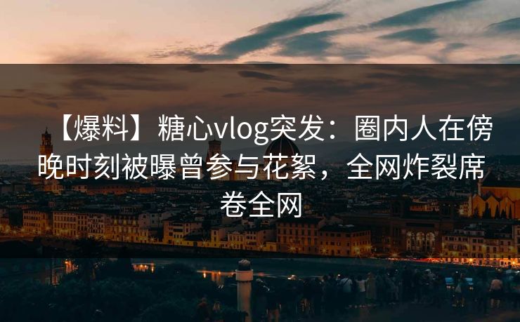 【爆料】糖心vlog突发：圈内人在傍晚时刻被曝曾参与花絮，全网炸裂席卷全网
