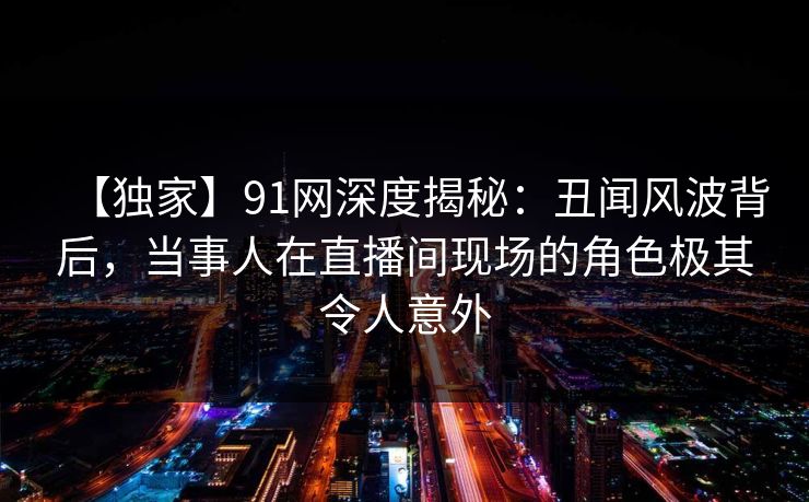 【独家】91网深度揭秘:丑闻风波背后,当事人在直播间现场的角色极其令人意外 【独家】91网深度揭秘:丑闻风波背后,当事人在直播间现场的角色极其令人意外