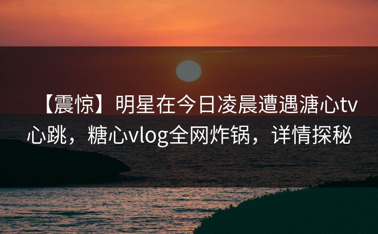 【震惊】明星在今日凌晨遭遇溏心tv心跳,糖心vlog全网炸锅,详情探秘 【震惊】明星在今日凌晨遭遇溏心tv心跳,糖心vlog全网炸锅,详情探秘