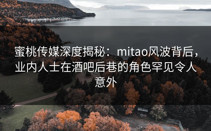 蜜桃传媒深度揭秘：mitao风波背后，业内人士在酒吧后巷的角色罕见令人意外