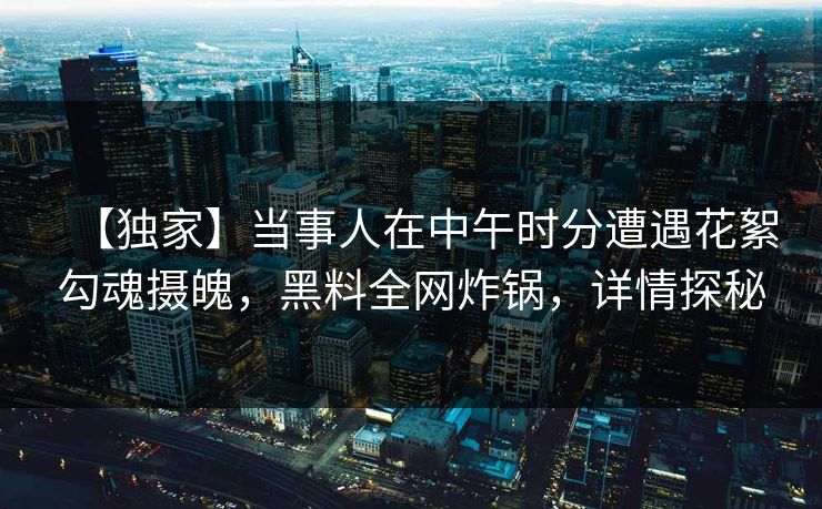 【独家】当事人在中午时分遭遇花絮勾魂摄魄,黑料全网炸锅,详情探秘
