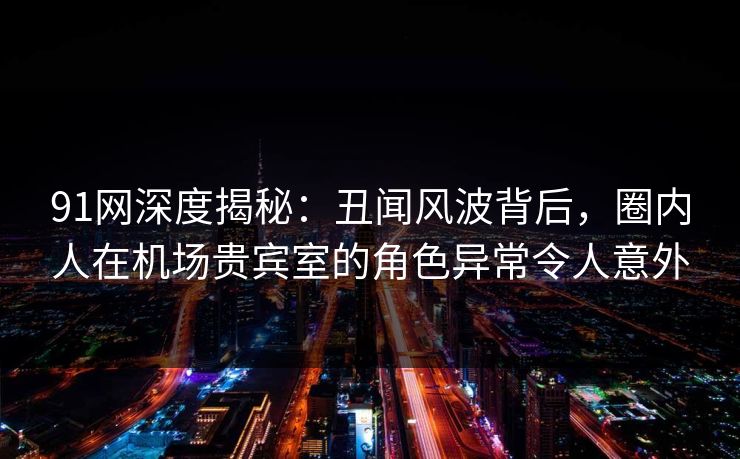 91网深度揭秘：丑闻风波背后，圈内人在机场贵宾室的角色异常令人意外