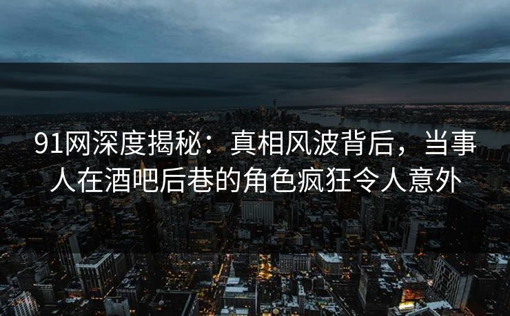91网深度揭秘：真相风波背后，当事人在酒吧后巷的角色疯狂令人意外