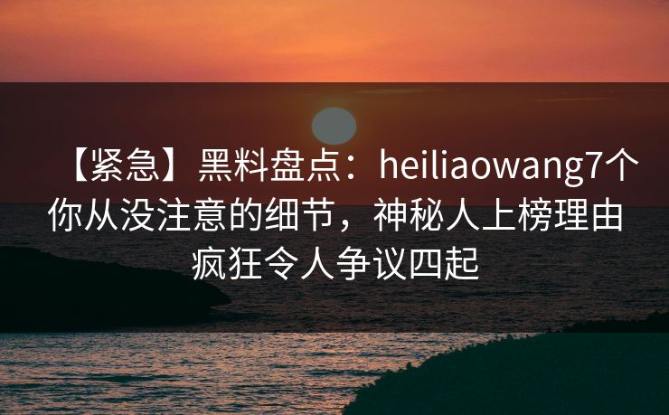 【紧急】黑料盘点：heiliaowang7个你从没注意的细节，神秘人上榜理由疯狂令人争议四起
