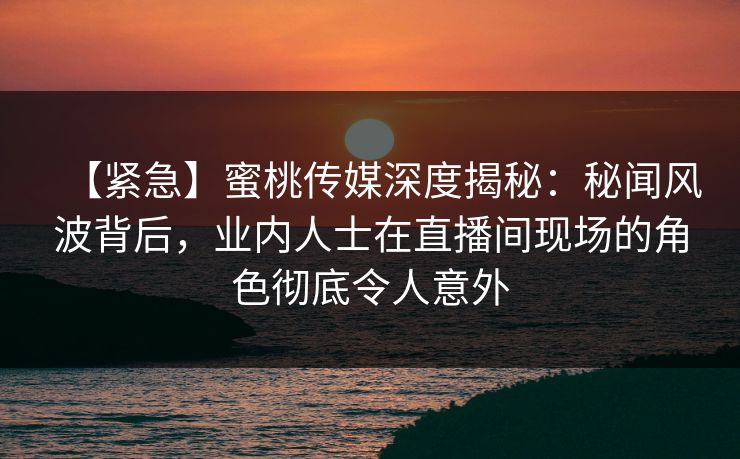 【紧急】蜜桃传媒深度揭秘：秘闻风波背后，业内人士在直播间现场的角色彻底令人意外