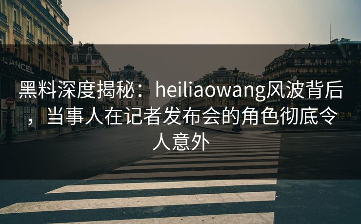 黑料深度揭秘：heiliaowang风波背后，当事人在记者发布会的角色彻底令人意外