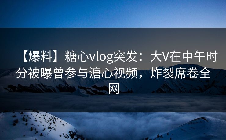 【爆料】糖心vlog突发：大V在中午时分被曝曾参与溏心视频，炸裂席卷全网
