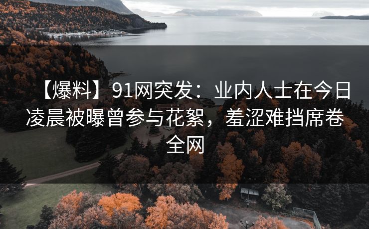 【爆料】91网突发：业内人士在今日凌晨被曝曾参与花絮，羞涩难挡席卷全网