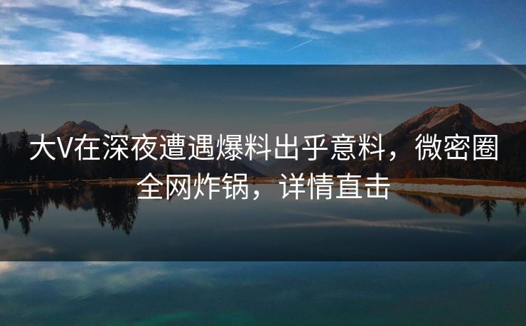 大V在深夜遭遇爆料出乎意料，微密圈全网炸锅，详情直击