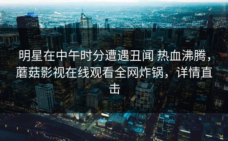 明星在中午时分遭遇丑闻 热血沸腾，蘑菇影视在线观看全网炸锅，详情直击