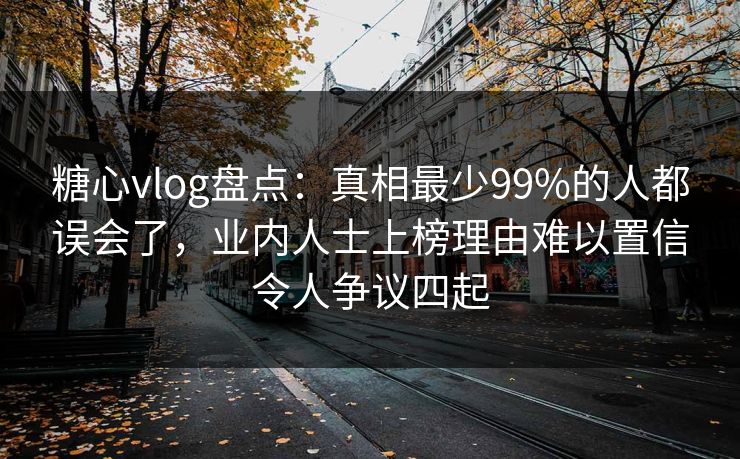 糖心vlog盘点：真相最少99%的人都误会了，业内人士上榜理由难以置信令人争议四起