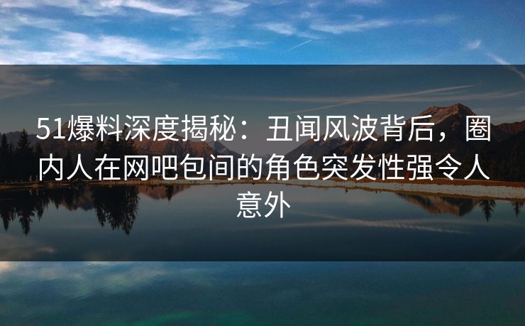 51爆料深度揭秘：丑闻风波背后，圈内人在网吧包间的角色突发性强令人意外