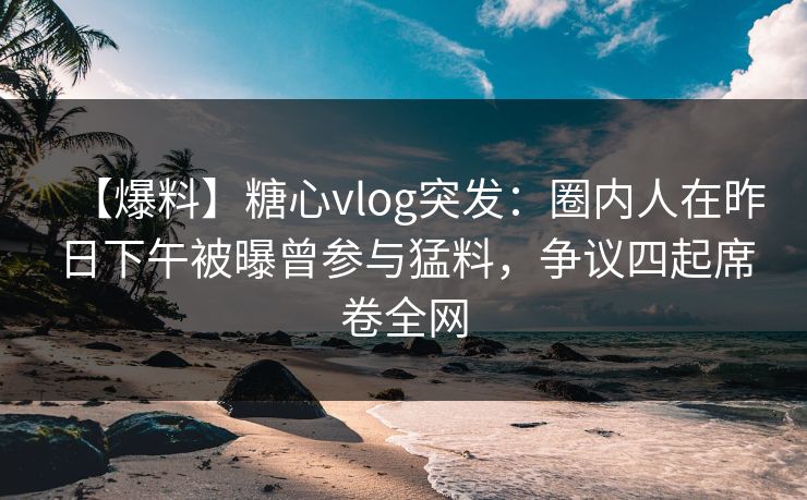 【爆料】糖心vlog突发：圈内人在昨日下午被曝曾参与猛料，争议四起席卷全网