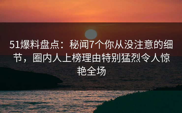 51爆料盘点：秘闻7个你从没注意的细节，圈内人上榜理由特别猛烈令人惊艳全场