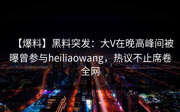 【爆料】黑料突发：大V在晚高峰间被曝曾参与heiliaowang，热议不止席卷全网