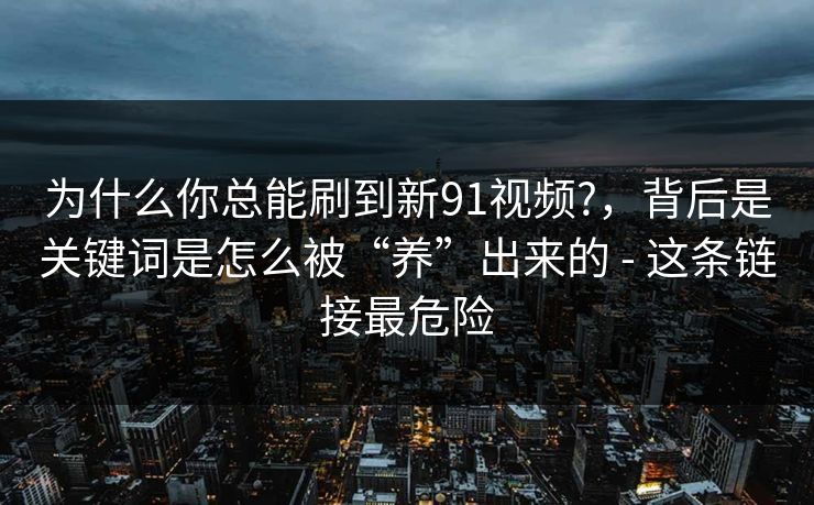 为什么你总能刷到新91视频?，背后是关键词是怎么被“养”出来的 - 这条链接最危险