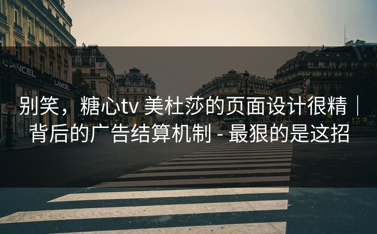 别笑，糖心tv 美杜莎的页面设计很精｜背后的广告结算机制 - 最狠的是这招  第1张