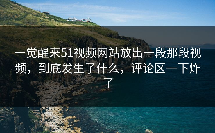 一觉醒来51视频网站放出一段那段视频，到底发生了什么，评论区一下炸了
