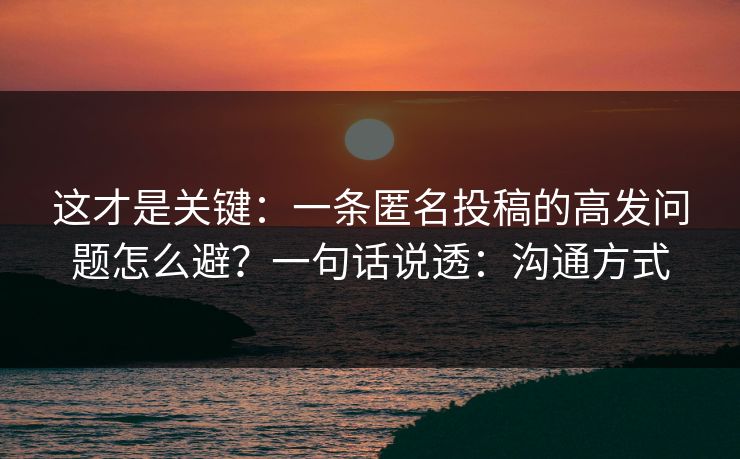 这才是关键：一条匿名投稿的高发问题怎么避？一句话说透：沟通方式