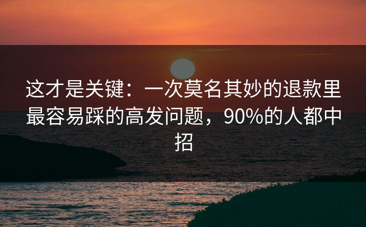 这才是关键：一次莫名其妙的退款里最容易踩的高发问题，90%的人都中招