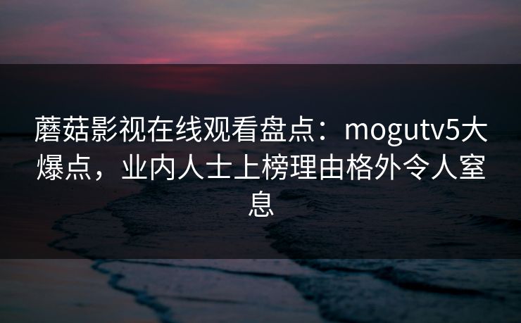 蘑菇影视在线观看盘点:mogutv5大爆点,业内人士上榜理由格外令人窒息 蘑菇影视在线观看盘点:mogutv5大爆点,业内人士上榜理由格外令人窒息